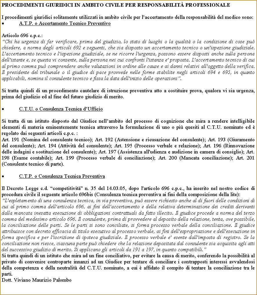 Casella di testo: procedimenti giuridici in ambito civile PER responsabilit PROFESSIONALE I procedimenti giuridici solitamente utilizzati in ambito civile per laccertamento della responsabilit del medico sono:A.T.P. o Accertamento Tecnico Preventivo Articolo 696 c.p.c.:Chi ha urgenza di far verificare, prima del giudizio, lo stato di luoghi o la qualit o la condizione di cose pu chiedere, a norma degli articoli 692 e seguenti, che sia disposto un accertamento tecnico o un'ispezione giudiziale. L'accertamento tecnico e l'ispezione giudiziale, se ne ricorre l'urgenza, possono essere disposti anche sulla persona dell'istante e, se questa vi consente, sulla persona nei cui confronti l'istanza e' proposta. L'accertamento tecnico di cui al primo comma pu comprendere anche valutazioni in ordine alle cause e ai danni relativi all'oggetto della verifica. Il presidente del tribunale o il giudice di pace provvede nelle forme stabilite negli articoli 694 e 695, in quanto applicabili, nomina il consulente tecnico e fissa la data dell'inizio delle operazioni.Si tratta quindi di un procedimento cautelare di istruzione preventiva atto a costituire prova, qualora vi sia urgenza, prima del giudizio ed al fine del futuro giudizio di merito.C.T.U. o Consulenza Tecnica dUfficioSi tratta di un istituto disposto dal Giudice nellambito del processo di cognizione che mira a rendere intelligibile elementi di materia eminentemente tecnica attraverso la formulazione di uno o pi quesiti al C.T.U. nominato ed  regolato dai seguenti articoli c.p.c. : Art. 191 (Nomina del consulente tecnico); Art. 192 (Astensione e ricusazione del consulente); Art. 193 (Giuramento del consulente); Art. 194 (Attivit del consulente); Art. 195 (Processo verbale e relazione); Art. 196 (Rinnovazione delle indagini e sostituzione del consulente); Art. 197 (Assistenza all'udienza e audizione in camera di consiglio); Art. 198 (Esame contabile); Art. 199 (Processo verbale di conciliazione); Art. 200 (Mancata conciliazione); Art. 201 (Consulente tecnico di parte).C.T.P. o Consulenza Tecnica PreventivaIl Decreto Legge c.d. competitivit n. 35 del 14.03.05, dopo l'articolo 696 c.p.c., ha inserito nel nostro codice di procedura civile il seguente articolo 696bis (Consulenza tecnica preventiva ai fini della composizione della lite):L'espletamento di una consulenza tecnica, in via preventiva, pu essere richiesto anche al di fuori delle condizioni di cui al primo comma dell'articolo 696, ai fini dell'accertamento e della relativa determinazione dei crediti derivanti dalla mancata inesatta esecuzione di obbligazioni contrattuali da fatto illecito. Il giudice procede a norma del terzo comma del medesimo articolo 696. Il consulente, prima di provvedere al deposito della relazione, tenta, ove possibile, la conciliazione delle parti. Se le parti si sono conciliate, si forma processo verbale della conciliazione. Il giudice attribuisce con decreto efficacia di titolo esecutivo al processo verbale, ai fini dell'espropriazione e dell'esecuzione in forma specifica e per l'iscrizione di ipoteca giudiziale. Il processo verbale e' esente dall'imposta di registro. Se la conciliazione non riesce, ciascuna parte pu chiedere che la relazione depositata dal consulente sia acquisita agli atti del successivo giudizio di merito. Si applicano gli articoli da 191 a 197, in quanto compatibili.Si tratta quindi di un istituto che mira ad un fine conciliativo, per evitare la causa di merito, conferendo la possibilit al privato di convenire controparte innanzi ad un Giudice per tentare di conciliare i contrapposti interessi avvalendosi della competenza e della neutralit del C.T.U. nominato, a cui  affidato il compito di tentare la conciliazione tra le parti. Dott. Viviano Maurizio Palombo