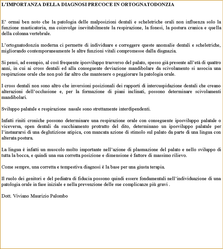 Casella di testo: Limportanza della diagnosi precoce in ortognatodonziaE ormai ben noto che la patologia delle malposizioni dentali e scheletriche orali non influenza solo la funzione masticatoria, ma coinvolge inevitabilmente la respirazione, la fonesi, la postura cranica e quella della colonna vertebrale. Lortognatodonzia moderna ci permette di individuare e correggere queste anomalie dentali e scheletriche, migliorando contemporaneamente le altre funzioni vitali compromesse dalla disgnazia. Si pensi, ad esempio, al cos frequente iposviluppo trasverso del palato, spesso gi presente allet di quattro anni, in cui ai cross dentali ed alla conseguente deviazione mandibolare da scivolamento si associa una respirazione orale che non pu far altro che mantenere o peggiorare la patologia orale.I cross dentali non sono altro che inversioni posizionali dei rapporti di intercuspidazione dentali che creano alterazioni dellocclusione e, per la formazione di piani inclinati, possono determinare scivolamenti mandibolari.Sviluppo palatale e respirazione  nasale sono strettamente interdipendenti.Infatti riniti croniche possono determinare una respirazione orale con conseguente iposviluppo palatale o viceversa, open dentali da succhiamento protratto del dito, determinano un iposviluppo palatale per linstaurarsi di una deglutizione atipica, con mancata azione di stimolo sul palato da parte di una lingua con alterata postura.La lingua  infatti un muscolo molto importante nellazione di plasmazione del palato e nello sviluppo di tutta la bocca, e quindi una sua corretta posizione e dimensione  fattore di massimo rilievo.Come sempre, una corretta e tempestiva diagnosi  la base per una giusta terapia.Il ruolo dei genitori e del pediatra di fiducia possono quindi essere fondamentali nellindividuazione di una patologia orale in fase iniziale e nella prevenzione delle sue complicanze pi gravi .                                                             Dott. Viviano Maurizio Palombo