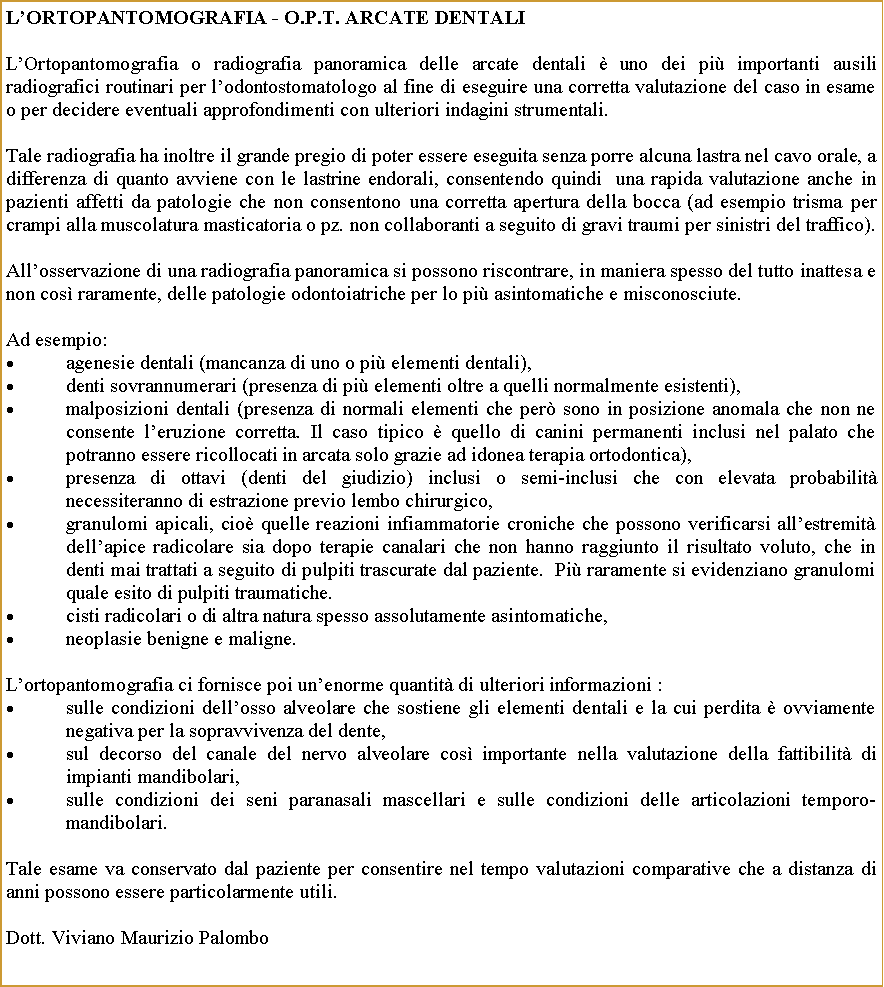 Casella di testo: LOrtopantomografia - O.P.T. Arcate DentaliLOrtopantomografia o radiografia panoramica delle arcate dentali  uno dei pi importanti ausili radiografici routinari per lodontostomatologo al fine di eseguire una corretta valutazione del caso in esame o per decidere eventuali approfondimenti con ulteriori indagini strumentali.Tale radiografia ha inoltre il grande pregio di poter essere eseguita senza porre alcuna lastra nel cavo orale, a differenza di quanto avviene con le lastrine endorali, consentendo quindi  una rapida valutazione anche in  pazienti affetti da patologie che non consentono una corretta apertura della bocca (ad esempio trisma per crampi alla muscolatura masticatoria o pz. non collaboranti a seguito di gravi traumi per sinistri del traffico).Allosservazione di una radiografia panoramica si possono riscontrare, in maniera spesso del tutto inattesa e non cos raramente, delle patologie odontoiatriche per lo pi asintomatiche e misconosciute.Ad esempio: agenesie dentali (mancanza di uno o pi elementi dentali),denti sovrannumerari (presenza di pi elementi oltre a quelli normalmente esistenti), malposizioni dentali (presenza di normali elementi che per sono in posizione anomala che non ne consente leruzione corretta. Il caso tipico  quello di canini permanenti inclusi nel palato che potranno essere ricollocati in arcata solo grazie ad idonea terapia ortodontica),presenza di ottavi (denti del giudizio) inclusi o semi-inclusi che con elevata probabilit necessiteranno di estrazione previo lembo chirurgico,granulomi apicali, cio quelle reazioni infiammatorie croniche che possono verificarsi allestremit dellapice radicolare sia dopo terapie canalari che non hanno raggiunto il risultato voluto, che in denti mai trattati a seguito di pulpiti trascurate dal paziente.  Pi raramente si evidenziano granulomi quale esito di pulpiti traumatiche.cisti radicolari o di altra natura spesso assolutamente asintomatiche,neoplasie benigne e maligne.Lortopantomografia ci fornisce poi unenorme quantit di ulteriori informazioni :sulle condizioni dellosso alveolare che sostiene gli elementi dentali e la cui perdita  ovviamente negativa per la sopravvivenza del dente, sul decorso del canale del nervo alveolare cos importante nella valutazione della fattibilit di impianti mandibolari, sulle condizioni dei seni paranasali mascellari e sulle condizioni delle articolazioni temporo-mandibolari.Tale esame va conservato dal paziente per consentire nel tempo valutazioni comparative che a distanza di anni possono essere particolarmente utili.                                Dott. Viviano Maurizio Palombo   