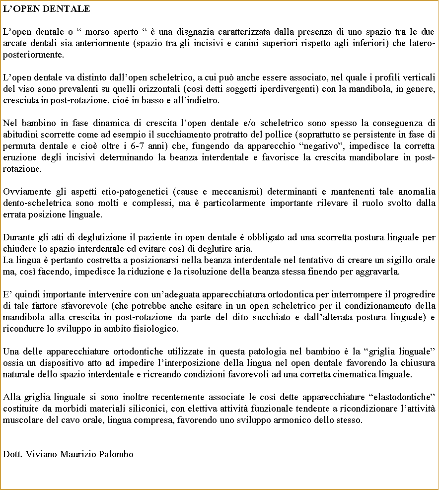 Casella di testo: LOpen DentaleLopen dentale o  morso aperto   una disgnazia caratterizzata dalla presenza di uno spazio tra le due arcate dentali sia anteriormente (spazio tra gli incisivi e canini superiori rispetto agli inferiori) che latero-posteriormente.Lopen dentale va distinto dallopen scheletrico, a cui pu anche essere associato, nel quale i profili verticali del viso sono prevalenti su quelli orizzontali (cos detti soggetti iperdivergenti) con la mandibola, in genere, cresciuta in post-rotazione, cio in basso e allindietro. Nel bambino in fase dinamica di crescita lopen dentale e/o scheletrico sono spesso la conseguenza di abitudini scorrette come ad esempio il succhiamento protratto del pollice (soprattutto se persistente in fase di permuta dentale e cio oltre i 6-7 anni) che, fungendo da apparecchio negativo, impedisce la corretta eruzione degli incisivi determinando la beanza interdentale e favorisce la crescita mandibolare in post-rotazione.Ovviamente gli aspetti etio-patogenetici (cause e meccanismi) determinanti e mantenenti tale anomalia dento-scheletrica sono molti e complessi, ma  particolarmente importante rilevare il ruolo svolto dalla errata posizione linguale.Durante gli atti di deglutizione il paziente in open dentale  obbligato ad una scorretta postura linguale per chiudere lo spazio interdentale ed evitare cos di deglutire aria. La lingua  pertanto costretta a posizionarsi nella beanza interdentale nel tentativo di creare un sigillo orale ma, cos facendo, impedisce la riduzione e la risoluzione della beanza stessa finendo per aggravarla.E quindi importante intervenire con unadeguata apparecchiatura ortodontica per interrompere il progredire di tale fattore sfavorevole (che potrebbe anche esitare in un open scheletrico per il condizionamento della mandibola alla crescita in post-rotazione da parte del dito succhiato e dallalterata postura linguale) e ricondurre lo sviluppo in ambito fisiologico. Una delle apparecchiature ortodontiche utilizzate in questa patologia nel bambino  la griglia linguale ossia un dispositivo atto ad impedire linterposizione della lingua nel open dentale favorendo la chiusura naturale dello spazio interdentale e ricreando condizioni favorevoli ad una corretta cinematica linguale.Alla griglia linguale si sono inoltre recentemente associate le cos dette apparecchiature elastodontiche costituite da morbidi materiali siliconici, con elettiva attivit funzionale tendente a ricondizionare lattivit muscolare del cavo orale, lingua compresa, favorendo uno sviluppo armonico dello stesso.                                                                  Dott. Viviano Maurizio Palombo