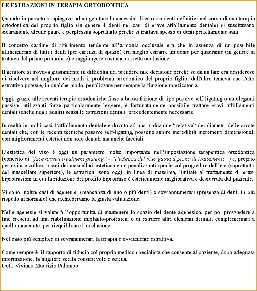 Casella di testo: Le ESTRAZIONI IN TERAPIA ORTODONTICAQuando in passato si spiegava ad un genitore la necessit di estrarre denti definitivi nel corso di una terapia ortodontica del proprio figlio (in genere 4 denti nei casi di grave affollamento dentale) si suscitavano sicuramente alcune paure e perplessit soprattutto perch si trattava spesso di denti perfettamente sani.Il concetto cardine di riferimento tendente allarmonia occlusale era che in assenza di un possibile allineamento di tutti i denti (per carenza di spazio) era meglio estrarre un dente per quadrante (in genere si trattava del primo premolare) e raggiungere cos una corretta occlusione.Il genitore si trovava giustamente in difficolt nel prendere tale decisione perch se da un lato era desideroso di risolvere nel migliore dei modi il problema ortodontico del proprio figlio, dall'altro temeva che l'atto estrattivo potesse, in qualche modo, penalizzare per sempre la funzione masticatoria.Oggi, grazie alle recenti terapie ortodontiche fisse a bassa frizione di tipo passive self-ligating o autoleganti passive, utilizzanti forze particolarmente leggere,  fortunatamente possibile trattare gravi affollamenti dentali (anche negli adulti) senza le estrazioni dentali  precedentemente necessarie.In realt in molti casi laffollamento dentale  dovuto ad una  riduzione relativa dei diametri delle arcate dentali che, con le recenti tecniche passive self-ligating, possono subire incredibili incrementi dimensionali con miglioramenti estetici non solo dentali ma anche facciali.Lestetica del viso  oggi un parametro molto importante nellimpostazione terapeutica ortodontica (concetto di face driven treatment planing - lestetica del viso guida il piano di trattamento) e, proprio per evitare collassi ossei dei mascellari esteticamente penalizzanti specie col progredire dellet (soprattutto del mascellare superiore), le estrazioni sono oggi, in linea di massima, limitate al trattamento di gravi biprotrusioni in cui la riduzione del profilo biprotruso  esteticamente migliorativa e desiderata dal paziente.Vi sono inoltre casi di agenesie  (mancanza di uno o pi denti) o sovrannumerari (presenza di denti in pi rispetto al normale) che richiederanno la giusta valutazione.Nelle agenesie si valuter lopportunit di mantenere lo spazio del dente agenesico, per poi provvedere a fine crescita ad una riabilitazione implanto-protesica, o di estrarre altri elementi dentali, complementari a quello mancante, per riequilibrare locclusione. Nel caso pi semplice di sovranumerari la terapia  ovviamente estrattiva.Come sempre   il rapporto di fiducia col proprio medico specialista che consente al paziente, dopo adeguata informazione, la migliore scelta consapevole e serena. Dott. Viviano Maurizio Palombo