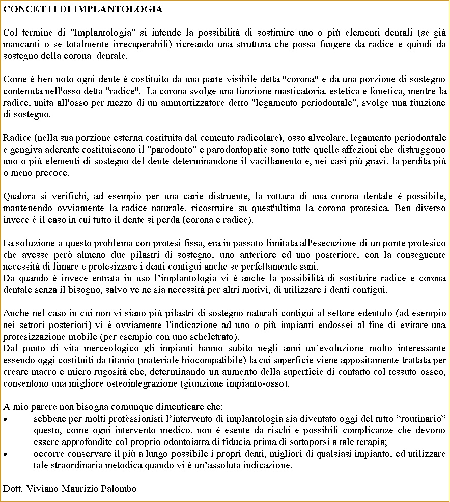 Casella di testo: CONCETTI DI IMPLANTOLOGIACol termine di "Implantologia" si intende la possibilit di sostituire uno o pi elementi dentali (se gi mancanti o se totalmente irrecuperabili) ricreando una struttura che possa fungere da radice e quindi da sostegno della corona  dentale.Come  ben noto ogni dente  costituito da una parte visibile detta "corona" e da una porzione di sostegno contenuta nell'osso detta "radice".  La corona svolge una funzione masticatoria, estetica e fonetica, mentre la radice, unita all'osso per mezzo di un ammortizzatore detto "legamento periodontale", svolge una funzione di sostegno.Radice (nella sua porzione esterna costituita dal cemento radicolare), osso alveolare, legamento periodontale e gengiva aderente costituiscono il "parodonto" e parodontopatie sono tutte quelle affezioni che distruggono uno o pi elementi di sostegno del dente determinandone il vacillamento e, nei casi pi gravi, la perdita pi o meno precoce.Qualora si verifichi, ad esempio per una carie distruente, la rottura di una corona dentale  possibile, mantenendo ovviamente la radice naturale, ricostruire su quest'ultima la corona protesica. Ben diverso invece  il caso in cui tutto il dente si perda (corona e radice).La soluzione a questo problema con protesi fissa, era in passato limitata all'esecuzione di un ponte protesico che avesse per almeno due pilastri di sostegno, uno anteriore ed uno posteriore, con la conseguente necessit di limare e protesizzare i denti contigui anche se perfettamente sani.Da quando  invece entrata in uso limplantologia vi  anche la possibilit di sostituire radice e corona dentale senza il bisogno, salvo ve ne sia necessit per altri motivi, di utilizzare i denti contigui.Anche nel caso in cui non vi siano pi pilastri di sostegno naturali contigui al settore edentulo (ad esempio nei settori posteriori) vi  ovviamente l'indicazione ad uno o pi impianti endossei al fine di evitare una protesizzazione mobile (per esempio con uno scheletrato).Dal punto di vita merceologico gli impianti hanno subito negli anni unevoluzione molto interessante essendo oggi costituiti da titanio (materiale biocompatibile) la cui superficie viene appositamente trattata per creare macro e micro rugosit che, determinando un aumento della superficie di contatto col tessuto osseo, consentono una migliore osteointegrazione (giunzione impianto-osso).A mio parere non bisogna comunque dimenticare che:sebbene per molti professionisti lintervento di implantologia sia diventato oggi del tutto routinario questo, come ogni intervento medico, non  esente da rischi e possibili complicanze che devono essere approfondite col proprio odontoiatra di fiducia prima di sottoporsi a tale terapia;occorre conservare il pi a lungo possibile i propri denti, migliori di qualsiasi impianto, ed utilizzare tale straordinaria metodica quando vi  unassoluta indicazione.Dott. Viviano Maurizio Palombo