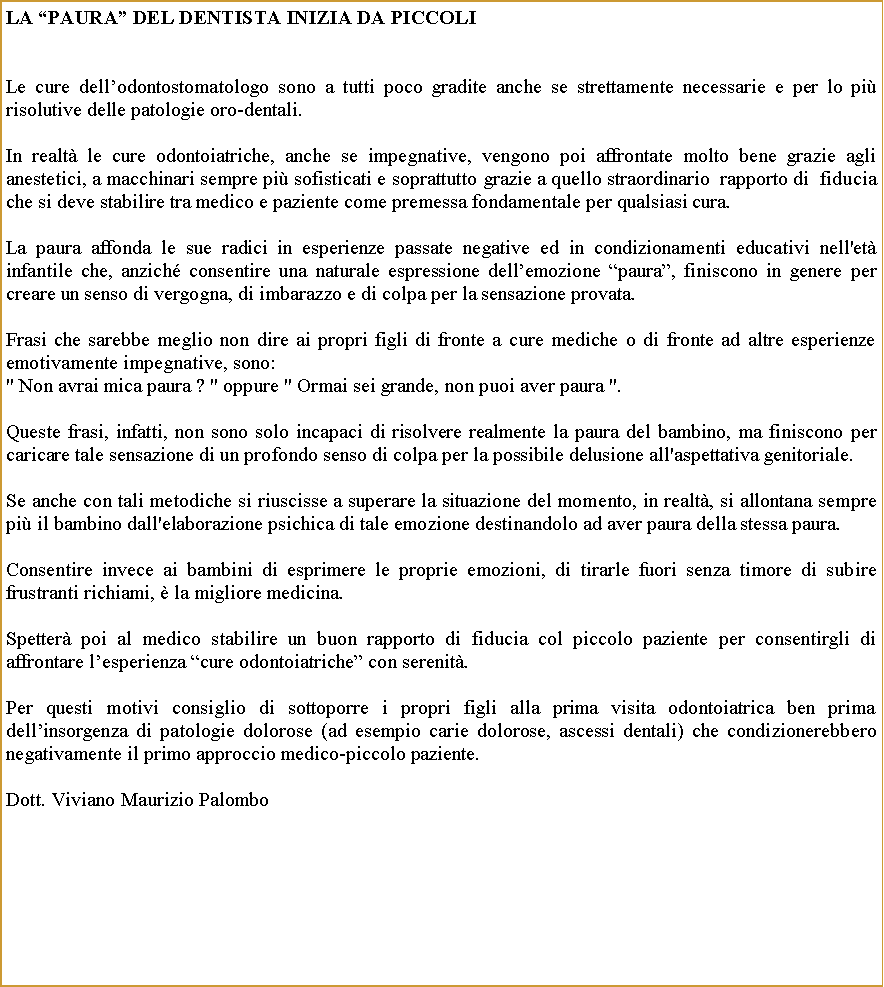 Casella di testo: La paura del dentista inizia da piccoliLe cure dellodontostomatologo sono a tutti poco gradite anche se strettamente necessarie e per lo pi risolutive delle patologie oro-dentali.In realt le cure odontoiatriche, anche se impegnative, vengono poi affrontate molto bene grazie agli anestetici, a macchinari sempre pi sofisticati e soprattutto grazie a quello straordinario  rapporto di  fiducia  che si deve stabilire tra medico e paziente come premessa fondamentale per qualsiasi cura.La paura affonda le sue radici in esperienze passate negative ed in condizionamenti educativi nell'et infantile che, anzich consentire una naturale espressione dellemozione paura, finiscono in genere per creare un senso di vergogna, di imbarazzo e di colpa per la sensazione provata.Frasi che sarebbe meglio non dire ai propri figli di fronte a cure mediche o di fronte ad altre esperienze emotivamente impegnative, sono:" Non avrai mica paura ? " oppure " Ormai sei grande, non puoi aver paura ". Queste frasi, infatti, non sono solo incapaci di risolvere realmente la paura del bambino, ma finiscono per caricare tale sensazione di un profondo senso di colpa per la possibile delusione all'aspettativa genitoriale.Se anche con tali metodiche si riuscisse a superare la situazione del momento, in realt, si allontana sempre pi il bambino dall'elaborazione psichica di tale emozione destinandolo ad aver paura della stessa paura.Consentire invece ai bambini di esprimere le proprie emozioni, di tirarle fuori senza timore di subire frustranti richiami,  la migliore medicina.Spetter poi al medico stabilire un buon rapporto di fiducia col piccolo paziente per consentirgli di affrontare lesperienza cure odontoiatriche con serenit.Per questi motivi consiglio di sottoporre i propri figli alla prima visita odontoiatrica ben prima dellinsorgenza di patologie dolorose (ad esempio carie dolorose, ascessi dentali) che condizionerebbero negativamente il primo approccio medico-piccolo paziente.Dott. Viviano Maurizio Palombo