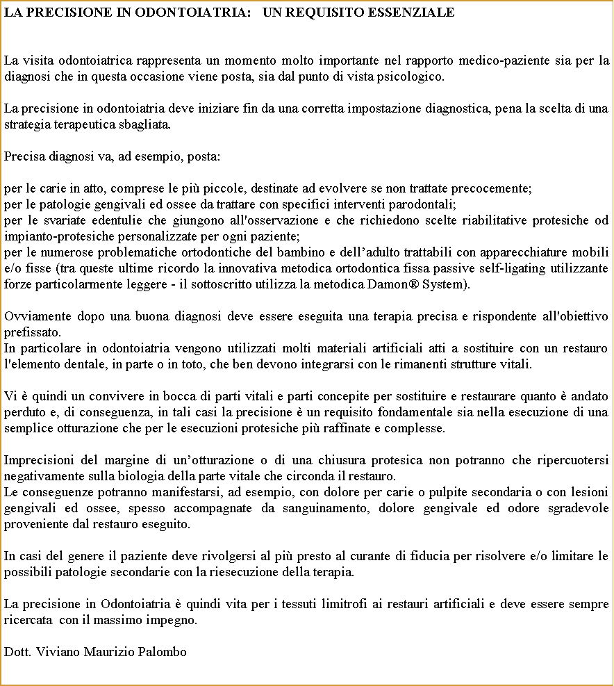 Casella di testo: LA PRECISIONE IN ODONTOIATRIA:   UN REQUISITO ESSENZIALELa visita odontoiatrica rappresenta un momento molto importante nel rapporto medico-paziente sia per la diagnosi che in questa occasione viene posta, sia dal punto di vista psicologico. La precisione in odontoiatria deve iniziare fin da una corretta impostazione diagnostica, pena la scelta di una strategia terapeutica sbagliata. Precisa diagnosi va, ad esempio, posta: per le carie in atto, comprese le pi piccole, destinate ad evolvere se non trattate precocemente;per le patologie gengivali ed ossee da trattare con specifici interventi parodontali;per le svariate edentulie che giungono all'osservazione e che richiedono scelte riabilitative protesiche od impianto-protesiche personalizzate per ogni paziente;per le numerose problematiche ortodontiche del bambino e delladulto trattabili con apparecchiature mobili e/o fisse (tra queste ultime ricordo la innovativa metodica ortodontica fissa passive self-ligating utilizzante forze particolarmente leggere - il sottoscritto utilizza la metodica Damon System).Ovviamente dopo una buona diagnosi deve essere eseguita una terapia precisa e rispondente all'obiettivo prefissato.In particolare in odontoiatria vengono utilizzati molti materiali artificiali atti a sostituire con un restauro l'elemento dentale, in parte o in toto, che ben devono integrarsi con le rimanenti strutture vitali. Vi  quindi un convivere in bocca di parti vitali e parti concepite per sostituire e restaurare quanto  andato perduto e, di conseguenza, in tali casi la precisione  un requisito fondamentale sia nella esecuzione di una semplice otturazione che per le esecuzioni protesiche pi raffinate e complesse.Imprecisioni del margine di unotturazione o di una chiusura protesica non potranno che ripercuotersi negativamente sulla biologia della parte vitale che circonda il restauro.Le conseguenze potranno manifestarsi, ad esempio, con dolore per carie o pulpite secondaria o con lesioni gengivali ed ossee, spesso accompagnate da sanguinamento, dolore gengivale ed odore sgradevole proveniente dal restauro eseguito.In casi del genere il paziente deve rivolgersi al pi presto al curante di fiducia per risolvere e/o limitare le possibili patologie secondarie con la riesecuzione della terapia.La precisione in Odontoiatria  quindi vita per i tessuti limitrofi ai restauri artificiali e deve essere sempre ricercata  con il massimo impegno. Dott. Viviano Maurizio Palombo